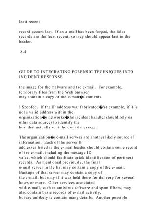least recent
record occurs last. If an e-mail has been forged, the false
records are the least recent, so they should appear last in the
header.
8-4
GUIDE TO INTEGRATING FORENSIC TECHNIQUES INTO
INCIDENT RESPONSE
the image for the malware and the e-mail. For example,
temporary files from the Web browser
may contain a copy of the e-mail�s contents.
! Spoofed. If the IP address was fabricated�for example, if it is
not a valid address within the
organization�s networks�the incident handler should rely on
other data sources to identify the
host that actually sent the e-mail message.
The organization�s e-mail servers are another likely source of
information. Each of the server IP
addresses listed in the e-mail header should contain some record
of the e-mail, including the message ID
value, which should facilitate quick identification of pertinent
records. As mentioned previously, the final
e-mail server in the list may contain a copy of the e-mail.
Backups of that server may contain a copy of
the e-mail, but only if it was held there for delivery for several
hours or more. Other services associated
with e-mail, such as antivirus software and spam filters, may
also contain basic records of e-mail activity,
but are unlikely to contain many details. Another possible
 
