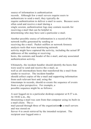 source of information is authentication
records. Although few e-mail servers require users to
authenticate to send e-mail, they typically do
require authentication to deliver e-mail to users. Because users
often send and receive e-mail during a
single session, authentication logs may contain records for
receiving e-mail that can be helpful in
determining who may have sent a particular e-mail.
Another possible source of information is a record of the
network traffic generated by sending or
receiving the e-mail. Packet sniffers or network forensic
analysis tools that were monitoring network
activity might have captured the activity, including the actual IP
addresses of the sending or receiving
hosts, the contents and header of the e-mail, and any associated
authentication activity.
Ultimately, the incident handler should identify the hosts that
were used to send and receive the e-mail, as
well as all intermediate hosts that transferred the e-mail from
sender to receiver. The incident handler
should collect copies of the e-mail and supporting information
from each relevant host and, using the
timestamps in records, should re-create the sequence of events
from a cyber perspective. For example, a
possible sequence might be as follows:
A user logged on to a particular desktop computer at 8:37 a.m.
At 10:02 a.m., the
threatening e-mail was sent from that computer using its built-in
e-mail client. The e-
mail passed through three of the organization�s e-mail servers
and was stored on
Server 4 to await retrieval by the intended recipient. The
recipient user logged onto a
 