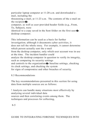 particular laptop computer at 11:20 a.m. and downloaded e-
mail, including the
threatening e-mail, at 11:23 a.m. The contents of the e-mail on
the recipient�s
computer, as well as user-provided header fields (e.g., From,
To, Subject), were
identical to a copy saved in the Sent folder on the first user�s
desktop computer.
This information can be used as a basis for further
investigation; although it documents cyber activities, it
does not tell the whole story. For example, it cannot determine
which person actually sent the e-mail
from the desktop computer, only which user account was in use
at the time. The incident handler could
analyze the desktop computer in question to verify its integrity,
such as comparing its security settings
and controls to the organization�s baseline settings, checking
its clock settings, and checking the system
for signs of compromise and other breaches of security.
8.3 Recommendations
The key recommendations presented in this section for using
data from multiple sources are as follows:
! Analysts can handle many situations most effectively by
analyzing several individual data
sources and then correlating events among them. The
techniques and processes for collecting,
8-5
GUIDE TO INTEGRATING FORENSIC TECHNIQUES INTO
 