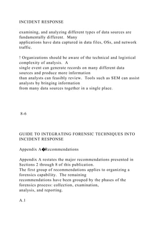 INCIDENT RESPONSE
examining, and analyzing different types of data sources are
fundamentally different. Many
applications have data captured in data files, OSs, and network
traffic.
! Organizations should be aware of the technical and logistical
complexity of analysis. A
single event can generate records on many different data
sources and produce more information
than analysts can feasibly review. Tools such as SEM can assist
analysts by bringing information
from many data sources together in a single place.
8-6
GUIDE TO INTEGRATING FORENSIC TECHNIQUES INTO
INCIDENT RESPONSE
Appendix A�Recommendations
Appendix A restates the major recommendations presented in
Sections 2 through 8 of this publication.
The first group of recommendations applies to organizing a
forensics capability. The remaining
recommendations have been grouped by the phases of the
forensics process: collection, examination,
analysis, and reporting.
A.1
 