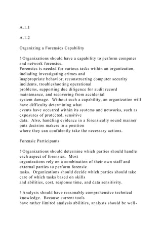A.1.1
A.1.2
Organizing a Forensics Capability
! Organizations should have a capability to perform computer
and network forensics.
Forensics is needed for various tasks within an organization,
including investigating crimes and
inappropriate behavior, reconstructing computer security
incidents, troubleshooting operational
problems, supporting due diligence for audit record
maintenance, and recovering from accidental
system damage. Without such a capability, an organization will
have difficulty determining what
events have occurred within its systems and networks, such as
exposures of protected, sensitive
data. Also, handling evidence in a forensically sound manner
puts decision makers in a position
where they can confidently take the necessary actions.
Forensic Participants
! Organizations should determine which parties should handle
each aspect of forensics. Most
organizations rely on a combination of their own staff and
external parties to perform forensic
tasks. Organizations should decide which parties should take
care of which tasks based on skills
and abilities, cost, response time, and data sensitivity.
! Analysts should have reasonably comprehensive technical
knowledge. Because current tools
have rather limited analysis abilities, analysts should be well-
 