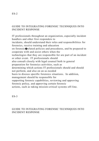 ES-2
GUIDE TO INTEGRATING FORENSIC TECHNIQUES INTO
INCIDENT RESPONSE
IT professionals throughout an organization, especially incident
handlers and other first responders to
incidents, should understand their roles and responsibilities for
forensics, receive training and education
on forensic�related policies and procedures, and be prepared to
cooperate with and assist others when the
technologies that they are responsible for are part of an incident
or other event. IT professionals should
also consult closely with legal counsel both in general
preparation for forensics activities, such as
determining which actions IT professionals should and should
not perform, and also on an as-needed
basis to discuss specific forensics situations. In addition,
management should be responsible for
supporting forensic capabilities, reviewing and approving
forensic policy, and approving certain forensic
actions, such as taking mission-critical systems off-line.
ES-3
GUIDE TO INTEGRATING FORENSIC TECHNIQUES INTO
INCIDENT RESPONSE
 