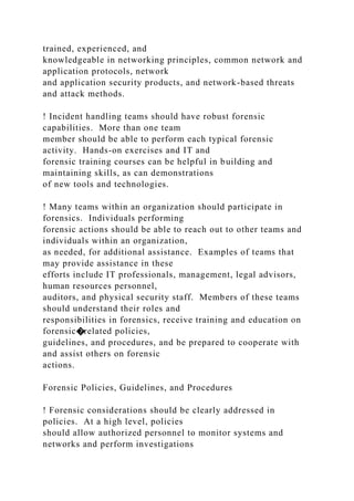 trained, experienced, and
knowledgeable in networking principles, common network and
application protocols, network
and application security products, and network-based threats
and attack methods.
! Incident handling teams should have robust forensic
capabilities. More than one team
member should be able to perform each typical forensic
activity. Hands-on exercises and IT and
forensic training courses can be helpful in building and
maintaining skills, as can demonstrations
of new tools and technologies.
! Many teams within an organization should participate in
forensics. Individuals performing
forensic actions should be able to reach out to other teams and
individuals within an organization,
as needed, for additional assistance. Examples of teams that
may provide assistance in these
efforts include IT professionals, management, legal advisors,
human resources personnel,
auditors, and physical security staff. Members of these teams
should understand their roles and
responsibilities in forensics, receive training and education on
forensic�related policies,
guidelines, and procedures, and be prepared to cooperate with
and assist others on forensic
actions.
Forensic Policies, Guidelines, and Procedures
! Forensic considerations should be clearly addressed in
policies. At a high level, policies
should allow authorized personnel to monitor systems and
networks and perform investigations
 