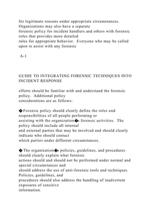 for legitimate reasons under appropriate circumstances.
Organizations may also have a separate
forensic policy for incident handlers and others with forensic
roles that provides more detailed
rules for appropriate behavior. Everyone who may be called
upon to assist with any forensic
A-1
GUIDE TO INTEGRATING FORENSIC TECHNIQUES INTO
INCIDENT RESPONSE
efforts should be familiar with and understand the forensic
policy. Additional policy
considerations are as follows:
� Forensic policy should clearly define the roles and
responsibilities of all people performing or
assisting with the organization�s forensic activities. The
policy should include all internal
and external parties that may be involved and should clearly
indicate who should contact
which parties under different circumstances.
� The organization�s policies, guidelines, and procedures
should clearly explain what forensic
actions should and should not be performed under normal and
special circumstances and
should address the use of anti-forensic tools and techniques.
Policies, guidelines, and
procedures should also address the handling of inadvertent
exposures of sensitive
information.
 