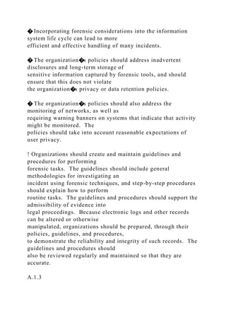 � Incorporating forensic considerations into the information
system life cycle can lead to more
efficient and effective handling of many incidents.
� The organization�s policies should address inadvertent
disclosures and long-term storage of
sensitive information captured by forensic tools, and should
ensure that this does not violate
the organization�s privacy or data retention policies.
� The organization�s policies should also address the
monitoring of networks, as well as
requiring warning banners on systems that indicate that activity
might be monitored. The
policies should take into account reasonable expectations of
user privacy.
! Organizations should create and maintain guidelines and
procedures for performing
forensic tasks. The guidelines should include general
methodologies for investigating an
incident using forensic techniques, and step-by-step procedures
should explain how to perform
routine tasks. The guidelines and procedures should support the
admissibility of evidence into
legal proceedings. Because electronic logs and other records
can be altered or otherwise
manipulated, organizations should be prepared, through their
policies, guidelines, and procedures,
to demonstrate the reliability and integrity of such records. The
guidelines and procedures should
also be reviewed regularly and maintained so that they are
accurate.
A.1.3
 
