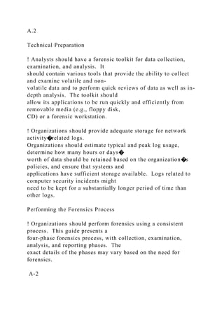 A.2
Technical Preparation
! Analysts should have a forensic toolkit for data collection,
examination, and analysis. It
should contain various tools that provide the ability to collect
and examine volatile and non-
volatile data and to perform quick reviews of data as well as in-
depth analysis. The toolkit should
allow its applications to be run quickly and efficiently from
removable media (e.g., floppy disk,
CD) or a forensic workstation.
! Organizations should provide adequate storage for network
activity�related logs.
Organizations should estimate typical and peak log usage,
determine how many hours or days�
worth of data should be retained based on the organization�s
policies, and ensure that systems and
applications have sufficient storage available. Logs related to
computer security incidents might
need to be kept for a substantially longer period of time than
other logs.
Performing the Forensics Process
! Organizations should perform forensics using a consistent
process. This guide presents a
four-phase forensics process, with collection, examination,
analysis, and reporting phases. The
exact details of the phases may vary based on the need for
forensics.
A-2
 