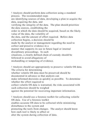 ! Analysts should perform data collection using a standard
process. The recommended steps
are identifying sources of data, developing a plan to acquire the
data, acquiring the data, and
verifying the integrity of the data. The plan should prioritize
the data sources, establishing the
order in which the data should be acquired, based on the likely
value of the data, the volatility of
the data, and the amount of effort required. Before data
collection begins, a decision should be
made by the analyst or management regarding the need to
collect and preserve evidence in a
manner that supports its use in future legal or internal
disciplinary proceedings. In such
situations, a clearly defined chain of custody should be
followed to avoid allegations of
mishandling or tampering of evidence.
! Analysts should act appropriately to preserve volatile OS data.
The criteria for determining
whether volatile OS data must be preserved should be
documented in advance so that analysts can
make informed decisions as quickly as possible. To determine
whether the effort required to
collect volatile OS data is warranted, the risks associated with
such collection should be weighed
against the potential for recovering important information.
! Analysts should use a forensic toolkit for collecting volatile
OS data. Use of a forensic toolkit
enables accurate OS data to be collected while minimizing
disturbance to the system and
protecting the tools from changes. The analyst should know
how each tool is likely to affect or
alter the system during collection of data.
 
