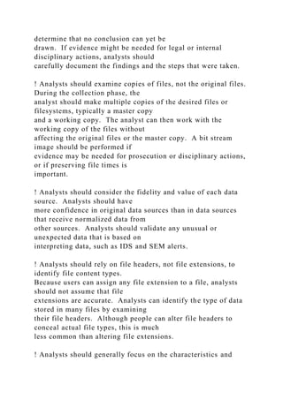 determine that no conclusion can yet be
drawn. If evidence might be needed for legal or internal
disciplinary actions, analysts should
carefully document the findings and the steps that were taken.
! Analysts should examine copies of files, not the original files.
During the collection phase, the
analyst should make multiple copies of the desired files or
filesystems, typically a master copy
and a working copy. The analyst can then work with the
working copy of the files without
affecting the original files or the master copy. A bit stream
image should be performed if
evidence may be needed for prosecution or disciplinary actions,
or if preserving file times is
important.
! Analysts should consider the fidelity and value of each data
source. Analysts should have
more confidence in original data sources than in data sources
that receive normalized data from
other sources. Analysts should validate any unusual or
unexpected data that is based on
interpreting data, such as IDS and SEM alerts.
! Analysts should rely on file headers, not file extensions, to
identify file content types.
Because users can assign any file extension to a file, analysts
should not assume that file
extensions are accurate. Analysts can identify the type of data
stored in many files by examining
their file headers. Although people can alter file headers to
conceal actual file types, this is much
less common than altering file extensions.
! Analysts should generally focus on the characteristics and
 