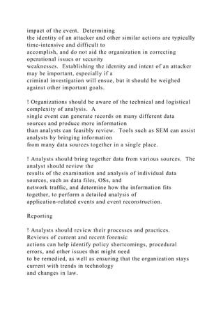 impact of the event. Determining
the identity of an attacker and other similar actions are typically
time-intensive and difficult to
accomplish, and do not aid the organization in correcting
operational issues or security
weaknesses. Establishing the identity and intent of an attacker
may be important, especially if a
criminal investigation will ensue, but it should be weighed
against other important goals.
! Organizations should be aware of the technical and logistical
complexity of analysis. A
single event can generate records on many different data
sources and produce more information
than analysts can feasibly review. Tools such as SEM can assist
analysts by bringing information
from many data sources together in a single place.
! Analysts should bring together data from various sources. The
analyst should review the
results of the examination and analysis of individual data
sources, such as data files, OSs, and
network traffic, and determine how the information fits
together, to perform a detailed analysis of
application-related events and event reconstruction.
Reporting
! Analysts should review their processes and practices.
Reviews of current and recent forensic
actions can help identify policy shortcomings, procedural
errors, and other issues that might need
to be remedied, as well as ensuring that the organization stays
current with trends in technology
and changes in law.
 