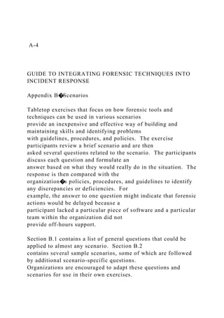 A-4
GUIDE TO INTEGRATING FORENSIC TECHNIQUES INTO
INCIDENT RESPONSE
Appendix B�Scenarios
Tabletop exercises that focus on how forensic tools and
techniques can be used in various scenarios
provide an inexpensive and effective way of building and
maintaining skills and identifying problems
with guidelines, procedures, and policies. The exercise
participants review a brief scenario and are then
asked several questions related to the scenario. The participants
discuss each question and formulate an
answer based on what they would really do in the situation. The
response is then compared with the
organization�s policies, procedures, and guidelines to identify
any discrepancies or deficiencies. For
example, the answer to one question might indicate that forensic
actions would be delayed because a
participant lacked a particular piece of software and a particular
team within the organization did not
provide off-hours support.
Section B.1 contains a list of general questions that could be
applied to almost any scenario. Section B.2
contains several sample scenarios, some of which are followed
by additional scenario-specific questions.
Organizations are encouraged to adapt these questions and
scenarios for use in their own exercises.
 