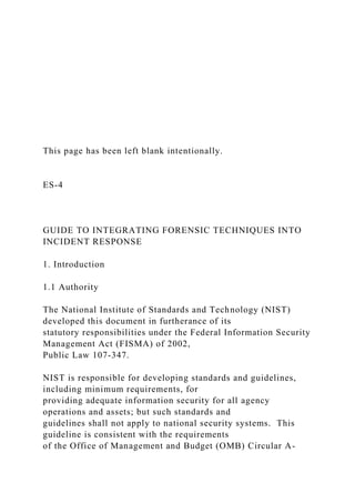 This page has been left blank intentionally.
ES-4
GUIDE TO INTEGRATING FORENSIC TECHNIQUES INTO
INCIDENT RESPONSE
1. Introduction
1.1 Authority
The National Institute of Standards and Technology (NIST)
developed this document in furtherance of its
statutory responsibilities under the Federal Information Security
Management Act (FISMA) of 2002,
Public Law 107-347.
NIST is responsible for developing standards and guidelines,
including minimum requirements, for
providing adequate information security for all agency
operations and assets; but such standards and
guidelines shall not apply to national security systems. This
guideline is consistent with the requirements
of the Office of Management and Budget (OMB) Circular A-
 