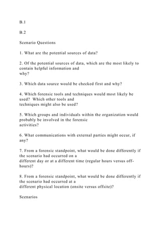 B.1
B.2
Scenario Questions
1. What are the potential sources of data?
2. Of the potential sources of data, which are the most likely to
contain helpful information and
why?
3. Which data source would be checked first and why?
4. Which forensic tools and techniques would most likely be
used? Which other tools and
techniques might also be used?
5. Which groups and individuals within the organization would
probably be involved in the forensic
activities?
6. What communications with external parties might occur, if
any?
7. From a forensic standpoint, what would be done differently if
the scenario had occurred on a
different day or at a different time (regular hours versus off-
hours)?
8. From a forensic standpoint, what would be done differently if
the scenario had occurred at a
different physical location (onsite versus offsite)?
Scenarios
 
