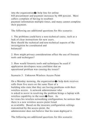 into the organization�s help line for online
bill presentment and payment increases by 400 percent. Most
callers complain of having to resubmit
payment information multiple times, and many cannot complete
their payment.
The following are additional questions for this scenario:
1. The problems could have a non-technical cause, such as a
lack of clear instructions for new users.
How should the technical and non-technical aspects of the
investigation be coordinated and
balanced?
2. How might privacy considerations affect the use of forensic
tools and techniques?
3. How would forensic tools and techniques be used if
application developers were confident that an
operational problem was causing the issues?
Scenario 3: Unknown Wireless Access Point
On a Monday morning, the organization�s help desk receives
calls from five users on the same floor of a
building who state that they are having problems with their
wireless access. A network administrator who
is asked to assist in resolving the problem brings a laptop with
wireless capability to the users� floor. As
he views his wireless networking configuration, he notices that
there is a new wireless access point listed
as available. Based on the insecure configuration settings
transmitted by the access point, the
administrator does not believe that his team deployed it.
The following are additional questions for this scenario:
 