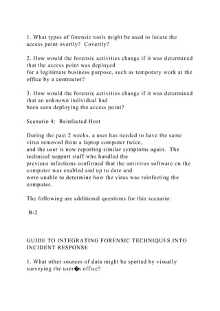 1. What types of forensic tools might be used to locate the
access point overtly? Covertly?
2. How would the forensic activities change if it was determined
that the access point was deployed
for a legitimate business purpose, such as temporary work at the
office by a contractor?
3. How would the forensic activities change if it was determined
that an unknown individual had
been seen deploying the access point?
Scenario 4: Reinfected Host
During the past 2 weeks, a user has needed to have the same
virus removed from a laptop computer twice,
and the user is now reporting similar symptoms again. The
technical support staff who handled the
previous infections confirmed that the antivirus software on the
computer was enabled and up to date and
were unable to determine how the virus was reinfecting the
computer.
The following are additional questions for this scenario:
B-2
GUIDE TO INTEGRATING FORENSIC TECHNIQUES INTO
INCIDENT RESPONSE
1. What other sources of data might be spotted by visually
surveying the user�s office?
 