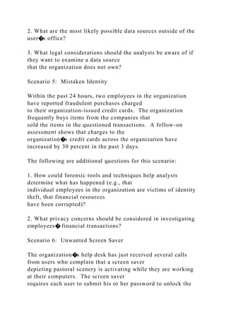 2. What are the most likely possible data sources outside of the
user�s office?
3. What legal considerations should the analysts be aware of if
they want to examine a data source
that the organization does not own?
Scenario 5: Mistaken Identity
Within the past 24 hours, two employees in the organization
have reported fraudulent purchases charged
to their organization-issued credit cards. The organization
frequently buys items from the companies that
sold the items in the questioned transactions. A follow-on
assessment shows that charges to the
organization�s credit cards across the organization have
increased by 30 percent in the past 3 days.
The following are additional questions for this scenario:
1. How could forensic tools and techniques help analysts
determine what has happened (e.g., that
individual employees in the organization are victims of identity
theft, that financial resources
have been corrupted)?
2. What privacy concerns should be considered in investigating
employees� financial transactions?
Scenario 6: Unwanted Screen Saver
The organization�s help desk has just received several calls
from users who complain that a screen saver
depicting pastoral scenery is activating while they are working
at their computers. The screen saver
requires each user to submit his or her password to unlock the
 