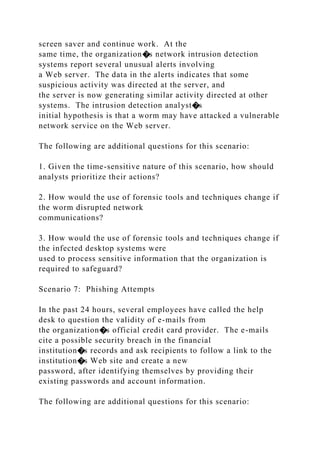screen saver and continue work. At the
same time, the organization�s network intrusion detection
systems report several unusual alerts involving
a Web server. The data in the alerts indicates that some
suspicious activity was directed at the server, and
the server is now generating similar activity directed at other
systems. The intrusion detection analyst�s
initial hypothesis is that a worm may have attacked a vulnerable
network service on the Web server.
The following are additional questions for this scenario:
1. Given the time-sensitive nature of this scenario, how should
analysts prioritize their actions?
2. How would the use of forensic tools and techniques change if
the worm disrupted network
communications?
3. How would the use of forensic tools and techniques change if
the infected desktop systems were
used to process sensitive information that the organization is
required to safeguard?
Scenario 7: Phishing Attempts
In the past 24 hours, several employees have called the help
desk to question the validity of e-mails from
the organization�s official credit card provider. The e-mails
cite a possible security breach in the financial
institution�s records and ask recipients to follow a link to the
institution�s Web site and create a new
password, after identifying themselves by providing their
existing passwords and account information.
The following are additional questions for this scenario:
 