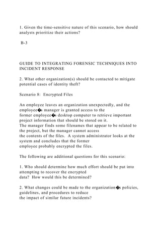 1. Given the time-sensitive nature of this scenario, how should
analysts prioritize their actions?
B-3
GUIDE TO INTEGRATING FORENSIC TECHNIQUES INTO
INCIDENT RESPONSE
2. What other organization(s) should be contacted to mitigate
potential cases of identity theft?
Scenario 8: Encrypted Files
An employee leaves an organization unexpectedly, and the
employee�s manager is granted access to the
former employee�s desktop computer to retrieve important
project information that should be stored on it.
The manager finds some filenames that appear to be related to
the project, but the manager cannot access
the contents of the files. A system administrator looks at the
system and concludes that the former
employee probably encrypted the files.
The following are additional questions for this scenario:
1. Who should determine how much effort should be put into
attempting to recover the encrypted
data? How would this be determined?
2. What changes could be made to the organization�s policies,
guidelines, and procedures to reduce
the impact of similar future incidents?
 