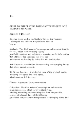 B-4
GUIDE TO INTEGRATING FORENSIC TECHNIQUES INTO
INCIDENT RESPONSE
Appendix C�Glossary
Selected terms used in the Guide to Integrating Forensic
Techniques into Incident Response are defined
below.
Analysis: The third phase of the computer and network forensic
process, which involves using legally
justifiable methods and techniques, to derive useful information
that addresses the questions that were the
impetus for performing the collection and examination.
Anti-Forensic: A technique for concealing or destroying data so
that others cannot access it.
Bit Stream Imaging: A bit-for-bit copy of the original media,
including free space and slack space.
Also known as disk imaging.
Cluster: A group of contiguous sectors.
Collection: The first phase of the computer and network
forensics process, which involves identifying,
labeling, recording, and acquiring data from the possible
sources of relevant data, while following
guidelines and procedures that preserve the integrity of the data.
 