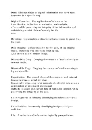 Data: Distinct pieces of digital information that have been
formatted in a specific way.
Digital Forensics: The application of science to the
identification, collection, examination, and analysis,
of data while preserving the integrity of the information and
maintaining a strict chain of custody for the
data.
Directory: Organizational structures that are used to group files
together.
Disk Imaging: Generating a bit-for-bit copy of the original
media, including free space and slack space.
Also known as a bit stream image.
Disk-to-Disk Copy: Copying the contents of media directly to
another media.
Disk-to-File Copy: Copying the contents of media to a single
logical data file.
Examination: The second phase of the computer and network
forensics process, which involves
forensically processing large amounts of collected data using a
combination of automated and manual
methods to assess and extract data of particular interest, while
preserving the integrity of the data.
False Negative: Incorrectly classifying malicious activity as
benign.
False Positive: Incorrectly classifying benign activity as
malicious.
File: A collection of information logically grouped into a
 