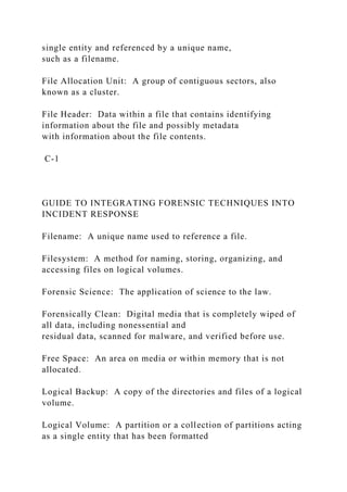 single entity and referenced by a unique name,
such as a filename.
File Allocation Unit: A group of contiguous sectors, also
known as a cluster.
File Header: Data within a file that contains identifying
information about the file and possibly metadata
with information about the file contents.
C-1
GUIDE TO INTEGRATING FORENSIC TECHNIQUES INTO
INCIDENT RESPONSE
Filename: A unique name used to reference a file.
Filesystem: A method for naming, storing, organizing, and
accessing files on logical volumes.
Forensic Science: The application of science to the law.
Forensically Clean: Digital media that is completely wiped of
all data, including nonessential and
residual data, scanned for malware, and verified before use.
Free Space: An area on media or within memory that is not
allocated.
Logical Backup: A copy of the directories and files of a logical
volume.
Logical Volume: A partition or a collection of partitions acting
as a single entity that has been formatted
 