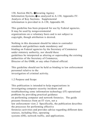 130, Section 8b(3), �Securing Agency
Information Systems,� as analyzed in A-130, Appendix IV:
Analysis of Key Sections. Supplemental
information is provided in A-130, Appendix III.
This guideline has been prepared for use by Federal agencies.
It may be used by nongovernmental
organizations on a voluntary basis and is not subject to
copyright, though attribution is desired.
Nothing in this document should be taken to contradict
standards and guidelines made mandatory and
binding on Federal agencies by the Secretary of Commerce
under statutory authority, nor should these
guidelines be interpreted as altering or superseding the existing
authorities of the Secretary of Commerce,
Director of the OMB, or any other Federal official.
This guideline should not be held as binding to law enforcement
personnel relative to the
investigation of criminal activity.
1.2 Purpose and Scope
This publication is intended to help organizations in
investigating computer security incidents and
troubleshooting some information technology (IT) operational
problems by providing practical guidance
on performing computer and network forensics. The guide
presents forensics from an IT view, not a
law enforcement view.2 Specifically, the publication describes
the processes for performing effective
forensics activities and provides advice regarding different data
sources, including files, operating
systems (OS), network traffic, and applications.
 