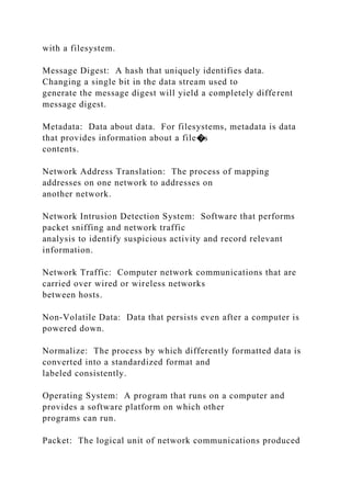 with a filesystem.
Message Digest: A hash that uniquely identifies data.
Changing a single bit in the data stream used to
generate the message digest will yield a completely different
message digest.
Metadata: Data about data. For filesystems, metadata is data
that provides information about a file�s
contents.
Network Address Translation: The process of mapping
addresses on one network to addresses on
another network.
Network Intrusion Detection System: Software that performs
packet sniffing and network traffic
analysis to identify suspicious activity and record relevant
information.
Network Traffic: Computer network communications that are
carried over wired or wireless networks
between hosts.
Non-Volatile Data: Data that persists even after a computer is
powered down.
Normalize: The process by which differently formatted data is
converted into a standardized format and
labeled consistently.
Operating System: A program that runs on a computer and
provides a software platform on which other
programs can run.
Packet: The logical unit of network communications produced
 