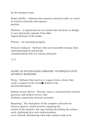 by the transport layer.
Packet Sniffer: Software that monitors network traffic on wired
or wireless networks and captures
packets.
Partition: A logical portion of a media that functions as though
it were physically separate from other
logical portions of the media.
Process: An executing program.
Protocol Analyzer: Software that can reassemble streams from
individual packets and decode
communications that use various protocols.
C-2
GUIDE TO INTEGRATING FORENSIC TECHNIQUES INTO
INCIDENT RESPONSE
Proxy: Software that receives a request from a client, then
sends a request on the client�s behalf to the
desired destination.
Remote Access Server: Devices, such as virtual private network
gateways and modem servers, that
facilitate connections between networks.
Reporting: The final phase of the computer and network
forensic process, which involves reporting the
results of the analysis; this may include describing the actions
used, explaining how tools and procedures
were selected, determining what other actions need to be
 