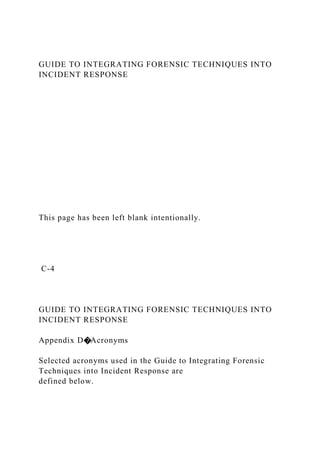 GUIDE TO INTEGRATING FORENSIC TECHNIQUES INTO
INCIDENT RESPONSE
This page has been left blank intentionally.
C-4
GUIDE TO INTEGRATING FORENSIC TECHNIQUES INTO
INCIDENT RESPONSE
Appendix D�Acronyms
Selected acronyms used in the Guide to Integrating Forensic
Techniques into Incident Response are
defined below.
 