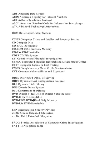 ADS Alternate Data Stream
ARIN American Registry for Internet Numbers
ARP Address Resolution Protocol
ASCII American Standard Code for Information Interchange
ATA Advanced Technology Attachment
BIOS Basic Input/Output System
CCIPS Computer Crime and Intellectual Property Section
CD Compact Disc
CD-R CD-Recordable
CD-ROM CD-Read Only Memory
CD-RW CD-Rewritable
CDFS CD File System
CFI Computer and Financial Investigations
CFRDC Computer Forensics Research and Development Center
CFTT Computer Forensics Tool Testing
CMOS Complementary Metal Oxide Semiconductor
CVE Common Vulnerabilities and Exposures
DDoS Distributed Denial of Service
DHCP Dynamic Host Configuration Protocol
DLL Dynamic Link Library
DNS Domain Name System
DoD Department of Defense
DVD Digital Video Disc or Digital Versatile Disc
DVD-R DVD-Recordable
DVD-ROM DVD�Read Only Memory
DVD-RW DVD-Rewritable
ESP Encapsulating Security Payload
ext2fs Second Extended Filesystem
ext3fs Third Extended Filesystem
FACCI Florida Association of Computer Crime Investigators
FAT File Allocation Table
 