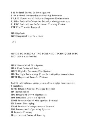 FBI Federal Bureau of Investigation
FIPS Federal Information Processing Standards
F.I.R.E. Forensic and Incident Response Environment
FISMA Federal Information Security Management Act
FLETC Federal Law Enforcement Training Center
FTP File Transfer Protocol
GB Gigabyte
GUI Graphical User Interface
D-1
GUIDE TO INTEGRATING FORENSIC TECHNIQUES INTO
INCIDENT RESPONSE
HFS Hierarchical File System
HPA Host Protected Area
HPFS High-Performance File System
HTCIA High Technology Crime Investigation Association
HTTP Hypertext Transfer Protocol
IACIS International Association of Computer Investigative
Specialists
ICMP Internet Control Message Protocol
ID Identification
IDE Integrated Drive Electronics
IDS Intrusion Detection System
IGMP Internet Group Management Protocol
IM Instant Messaging
IMAP Internet Message Access Protocol
IOS Internetwork Operating System
IP Internet Protocol
IPsec Internet Protocol Security
 
