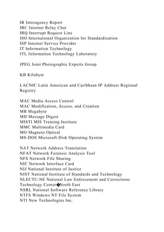 IR Interagency Report
IRC Internet Relay Chat
IRQ Interrupt Request Line
ISO International Organization for Standardization
ISP Internet Service Provider
IT Information Technology
ITL Information Technology Laboratory
JPEG Joint Photographic Experts Group
KB Kilobyte
LACNIC Latin American and Caribbean IP Address Regional
Registry
MAC Media Access Control
MAC Modification, Access, and Creation
MB Megabyte
MD Message Digest
MISTI MIS Training Institute
MMC Multimedia Card
MO Magneto Optical
MS-DOS Microsoft Disk Operating System
NAT Network Address Translation
NFAT Network Forensic Analysis Tool
NFS Network File Sharing
NIC Network Interface Card
NIJ National Institute of Justice
NIST National Institute of Standards and Technology
NLECTC-NE National Law Enforcement and Corrections
Technology Center�North East
NSRL National Software Reference Library
NTFS Windows NT File System
NTI New Technologies Inc.
 