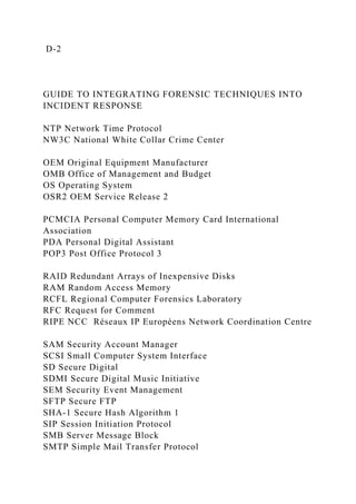 D-2
GUIDE TO INTEGRATING FORENSIC TECHNIQUES INTO
INCIDENT RESPONSE
NTP Network Time Protocol
NW3C National White Collar Crime Center
OEM Original Equipment Manufacturer
OMB Office of Management and Budget
OS Operating System
OSR2 OEM Service Release 2
PCMCIA Personal Computer Memory Card International
Association
PDA Personal Digital Assistant
POP3 Post Office Protocol 3
RAID Redundant Arrays of Inexpensive Disks
RAM Random Access Memory
RCFL Regional Computer Forensics Laboratory
RFC Request for Comment
RIPE NCC Réseaux IP Européens Network Coordination Centre
SAM Security Account Manager
SCSI Small Computer System Interface
SD Secure Digital
SDMI Secure Digital Music Initiative
SEM Security Event Management
SFTP Secure FTP
SHA-1 Secure Hash Algorithm 1
SIP Session Initiation Protocol
SMB Server Message Block
SMTP Simple Mail Transfer Protocol
 