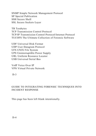 SNMP Simple Network Management Protocol
SP Special Publication
SSH Secure Shell
SSL Secure Sockets Layer
TB Terabytes
TCP Transmission Control Protocol
TCP/IP Transmission Control Protocol/Internet Protocol
TUCOFS The Ultimate Collection of Forensic Software
UDF Universal Disk Format
UDP User Datagram Protocol
UFS UNIX File System
UPS Uninterruptible Power Supply
URL Uniform Resource Locator
USB Universal Serial Bus
VoIP Voice Over IP
VPN Virtual Private Network
D-3
GUIDE TO INTEGRATING FORENSIC TECHNIQUES INTO
INCIDENT RESPONSE
This page has been left blank intentionally.
D-4
 