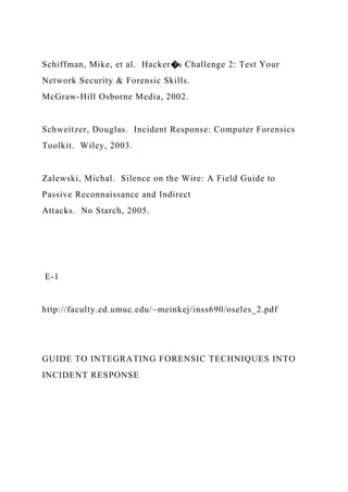 Schiffman, Mike, et al. Hacker�s Challenge 2: Test Your
Network Security & Forensic Skills.
McGraw-Hill Osborne Media, 2002.
Schweitzer, Douglas. Incident Response: Computer Forensics
Toolkit. Wiley, 2003.
Zalewski, Michal. Silence on the Wire: A Field Guide to
Passive Reconnaissance and Indirect
Attacks. No Starch, 2005.
E-1
http://faculty.ed.umuc.edu/~meinkej/inss690/oseles_2.pdf
GUIDE TO INTEGRATING FORENSIC TECHNIQUES INTO
INCIDENT RESPONSE
 