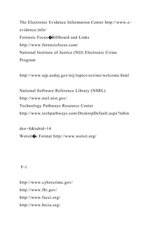 The Electronic Evidence Information Center http://www.e-
evidence.info/
Forensic Focus�Billboard and Links
http://www.forensicfocus.com/
National Institute of Justice (NIJ) Electronic Crime
Program
http://www.ojp.usdoj.gov/nij/topics/ecrime/welcome.html
National Software Reference Library (NSRL)
http://www.nsrl.nist.gov/
Technology Pathways Resource Center
http://www.techpathways.com/DesktopDefault.aspx?tabin
dex=8&tabid=14
Wotsit�s Format http://www.wotsit.org/
F-1
http://www.cybercrime.gov/
http://www.fbi.gov/
http://www.facci.org/
http://www.htcia.org/
 