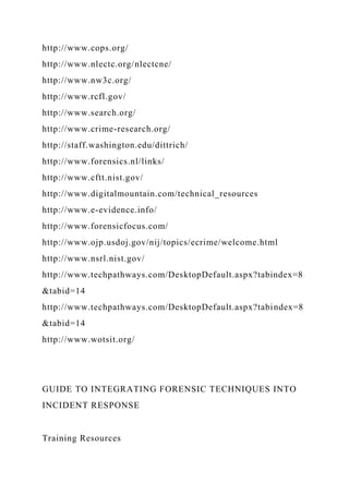 http://www.cops.org/
http://www.nlectc.org/nlectcne/
http://www.nw3c.org/
http://www.rcfl.gov/
http://www.search.org/
http://www.crime-research.org/
http://staff.washington.edu/dittrich/
http://www.forensics.nl/links/
http://www.cftt.nist.gov/
http://www.digitalmountain.com/technical_resources
http://www.e-evidence.info/
http://www.forensicfocus.com/
http://www.ojp.usdoj.gov/nij/topics/ecrime/welcome.html
http://www.nsrl.nist.gov/
http://www.techpathways.com/DesktopDefault.aspx?tabindex=8
&tabid=14
http://www.techpathways.com/DesktopDefault.aspx?tabindex=8
&tabid=14
http://www.wotsit.org/
GUIDE TO INTEGRATING FORENSIC TECHNIQUES INTO
INCIDENT RESPONSE
Training Resources
 