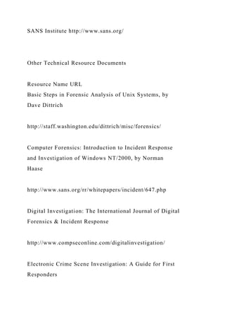 SANS Institute http://www.sans.org/
Other Technical Resource Documents
Resource Name URL
Basic Steps in Forensic Analysis of Unix Systems, by
Dave Dittrich
http://staff.washington.edu/dittrich/misc/forensics/
Computer Forensics: Introduction to Incident Response
and Investigation of Windows NT/2000, by Norman
Haase
http://www.sans.org/rr/whitepapers/incident/647.php
Digital Investigation: The International Journal of Digital
Forensics & Incident Response
http://www.compseconline.com/digitalinvestigation/
Electronic Crime Scene Investigation: A Guide for First
Responders
 
