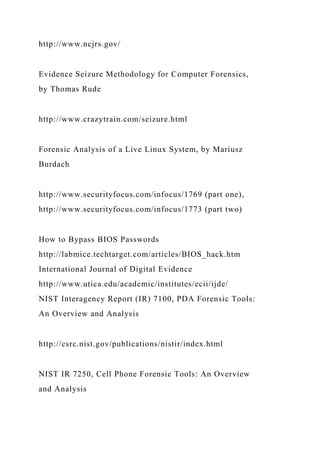 http://www.ncjrs.gov/
Evidence Seizure Methodology for Computer Forensics,
by Thomas Rude
http://www.crazytrain.com/seizure.html
Forensic Analysis of a Live Linux System, by Mariusz
Burdach
http://www.securityfocus.com/infocus/1769 (part one),
http://www.securityfocus.com/infocus/1773 (part two)
How to Bypass BIOS Passwords
http://labmice.techtarget.com/articles/BIOS_hack.htm
International Journal of Digital Evidence
http://www.utica.edu/academic/institutes/ecii/ijde/
NIST Interagency Report (IR) 7100, PDA Forensic Tools:
An Overview and Analysis
http://csrc.nist.gov/publications/nistir/index.html
NIST IR 7250, Cell Phone Forensic Tools: An Overview
and Analysis
 