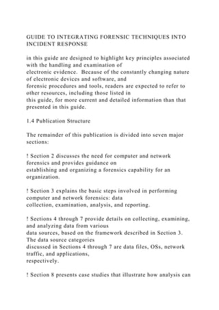 GUIDE TO INTEGRATING FORENSIC TECHNIQUES INTO
INCIDENT RESPONSE
in this guide are designed to highlight key principles associated
with the handling and examination of
electronic evidence. Because of the constantly changing nature
of electronic devices and software, and
forensic procedures and tools, readers are expected to refer to
other resources, including those listed in
this guide, for more current and detailed information than that
presented in this guide.
1.4 Publication Structure
The remainder of this publication is divided into seven major
sections:
! Section 2 discusses the need for computer and network
forensics and provides guidance on
establishing and organizing a forensics capability for an
organization.
! Section 3 explains the basic steps involved in performing
computer and network forensics: data
collection, examination, analysis, and reporting.
! Sections 4 through 7 provide details on collecting, examining,
and analyzing data from various
data sources, based on the framework described in Section 3.
The data source categories
discussed in Sections 4 through 7 are data files, OSs, network
traffic, and applications,
respectively.
! Section 8 presents case studies that illustrate how analysis can
 