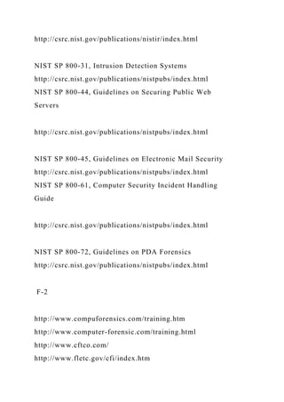 http://csrc.nist.gov/publications/nistir/index.html
NIST SP 800-31, Intrusion Detection Systems
http://csrc.nist.gov/publications/nistpubs/index.html
NIST SP 800-44, Guidelines on Securing Public Web
Servers
http://csrc.nist.gov/publications/nistpubs/index.html
NIST SP 800-45, Guidelines on Electronic Mail Security
http://csrc.nist.gov/publications/nistpubs/index.html
NIST SP 800-61, Computer Security Incident Handling
Guide
http://csrc.nist.gov/publications/nistpubs/index.html
NIST SP 800-72, Guidelines on PDA Forensics
http://csrc.nist.gov/publications/nistpubs/index.html
F-2
http://www.compuforensics.com/training.htm
http://www.computer-forensic.com/training.html
http://www.cftco.com/
http://www.fletc.gov/cfi/index.htm
 
