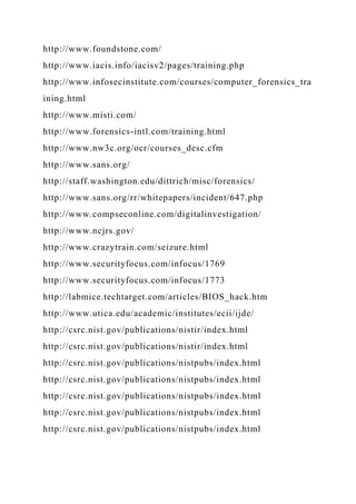 http://www.foundstone.com/
http://www.iacis.info/iacisv2/pages/training.php
http://www.infosecinstitute.com/courses/computer_forensics_tra
ining.html
http://www.misti.com/
http://www.forensics-intl.com/training.html
http://www.nw3c.org/ocr/courses_desc.cfm
http://www.sans.org/
http://staff.washington.edu/dittrich/misc/forensics/
http://www.sans.org/rr/whitepapers/incident/647.php
http://www.compseconline.com/digitalinvestigation/
http://www.ncjrs.gov/
http://www.crazytrain.com/seizure.html
http://www.securityfocus.com/infocus/1769
http://www.securityfocus.com/infocus/1773
http://labmice.techtarget.com/articles/BIOS_hack.htm
http://www.utica.edu/academic/institutes/ecii/ijde/
http://csrc.nist.gov/publications/nistir/index.html
http://csrc.nist.gov/publications/nistir/index.html
http://csrc.nist.gov/publications/nistpubs/index.html
http://csrc.nist.gov/publications/nistpubs/index.html
http://csrc.nist.gov/publications/nistpubs/index.html
http://csrc.nist.gov/publications/nistpubs/index.html
http://csrc.nist.gov/publications/nistpubs/index.html
 