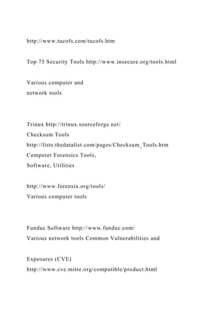 http://www.tucofs.com/tucofs.htm
Top 75 Security Tools http://www.insecure.org/tools.html
Various computer and
network tools
Trinux http://trinux.sourceforge.net/
Checksum Tools
http://lists.thedatalist.com/pages/Checksum_Tools.htm
Computer Forensics Tools,
Software, Utilities
http://www.forensix.org/tools/
Various computer tools
Funduc Software http://www.funduc.com/
Various network tools Common Vulnerabilities and
Exposures (CVE)
http://www.cve.mitre.org/compatible/product.html
 