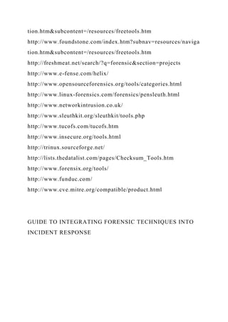 tion.htm&subcontent=/resources/freetools.htm
http://www.foundstone.com/index.htm?subnav=resources/naviga
tion.htm&subcontent=/resources/freetools.htm
http://freshmeat.net/search/?q=forensic&section=projects
http://www.e-fense.com/helix/
http://www.opensourceforensics.org/tools/categories.html
http://www.linux-forensics.com/forensics/pensleuth.html
http://www.networkintrusion.co.uk/
http://www.sleuthkit.org/sleuthkit/tools.php
http://www.tucofs.com/tucofs.htm
http://www.insecure.org/tools.html
http://trinux.sourceforge.net/
http://lists.thedatalist.com/pages/Checksum_Tools.htm
http://www.forensix.org/tools/
http://www.funduc.com/
http://www.cve.mitre.org/compatible/product.html
GUIDE TO INTEGRATING FORENSIC TECHNIQUES INTO
INCIDENT RESPONSE
 