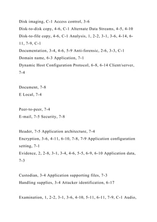 Disk imaging, C-1 Access control, 3-6
Disk-to-disk copy, 4-6, C-1 Alternate Data Streams, 4-5, 4-10
Disk-to-file copy, 4-6, C-1 Analysis, 1, 2-2, 3-1, 3-6, 4-14, 6-
11, 7-9, C-1
Documentation, 3-4, 4-6, 5-9 Anti-forensic, 2-6, 3-3, C-1
Domain name, 6-3 Application, 7-1
Dynamic Host Configuration Protocol, 6-8, 6-14 Client/server,
7-4
Document, 7-8
E Local, 7-4
Peer-to-peer, 7-4
E-mail, 7-5 Security, 7-8
Header, 7-5 Application architecture, 7-4
Encryption, 3-6, 4-11, 6-10, 7-8, 7-9 Application configuration
setting, 7-1
Evidence, 2, 2-8, 3-1, 3-4, 4-6, 5-5, 6-9, 6-10 Application data,
7-3
Custodian, 3-4 Application supporting files, 7-3
Handling supplies, 3-4 Attacker identification, 6-17
Examination, 1, 2-2, 3-1, 3-6, 4-10, 5-11, 6-11, 7-9, C-1 Audio,
 