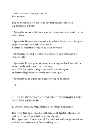 correlate events among several
data sources.
The publication also contains several appendices with
supporting material:
! Appendix A presents the major recommendations made in the
publication.
! Appendix B presents scenarios in which forensics techniques
might be useful and asks the reader
a series of questions regarding each scenario.
! Appendices C and D contain a glossary and acronym list,
respectively.
! Appendix E lists print resources, and Appendix F identifies
online tools and resources, that may
be useful for establishing a forensics capability or
understanding forensics tools and techniques.
! Appendix G contains an index for the publication.
1-2
GUIDE TO INTEGRATING FORENSIC TECHNIQUES INTO
INCIDENT RESPONSE
2. Establishing and Organizing a Forensics Capability
The term data refers to distinct pieces of digital information
that have been formatted in a specific way.
The expansion of computers3 for professional and personal use
and the pervasiveness of networking have
 