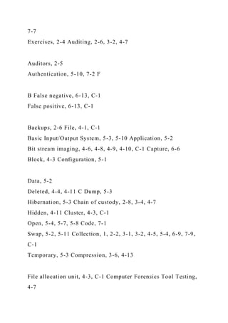 7-7
Exercises, 2-4 Auditing, 2-6, 3-2, 4-7
Auditors, 2-5
Authentication, 5-10, 7-2 F
B False negative, 6-13, C-1
False positive, 6-13, C-1
Backups, 2-6 File, 4-1, C-1
Basic Input/Output System, 5-3, 5-10 Application, 5-2
Bit stream imaging, 4-6, 4-8, 4-9, 4-10, C-1 Capture, 6-6
Block, 4-3 Configuration, 5-1
Data, 5-2
Deleted, 4-4, 4-11 C Dump, 5-3
Hibernation, 5-3 Chain of custody, 2-8, 3-4, 4-7
Hidden, 4-11 Cluster, 4-3, C-1
Open, 5-4, 5-7, 5-8 Code, 7-1
Swap, 5-2, 5-11 Collection, 1, 2-2, 3-1, 3-2, 4-5, 5-4, 6-9, 7-9,
C-1
Temporary, 5-3 Compression, 3-6, 4-13
File allocation unit, 4-3, C-1 Computer Forensics Tool Testing,
4-7
 