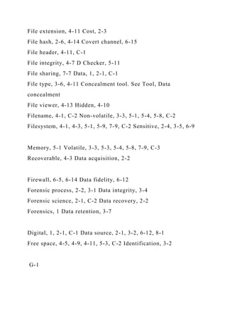 File extension, 4-11 Cost, 2-3
File hash, 2-6, 4-14 Covert channel, 6-15
File header, 4-11, C-1
File integrity, 4-7 D Checker, 5-11
File sharing, 7-7 Data, 1, 2-1, C-1
File type, 3-6, 4-11 Concealment tool. See Tool, Data
concealment
File viewer, 4-13 Hidden, 4-10
Filename, 4-1, C-2 Non-volatile, 3-3, 5-1, 5-4, 5-8, C-2
Filesystem, 4-1, 4-3, 5-1, 5-9, 7-9, C-2 Sensitive, 2-4, 3-5, 6-9
Memory, 5-1 Volatile, 3-3, 5-3, 5-4, 5-8, 7-9, C-3
Recoverable, 4-3 Data acquisition, 2-2
Firewall, 6-5, 6-14 Data fidelity, 6-12
Forensic process, 2-2, 3-1 Data integrity, 3-4
Forensic science, 2-1, C-2 Data recovery, 2-2
Forensics, 1 Data retention, 3-7
Digital, 1, 2-1, C-1 Data source, 2-1, 3-2, 6-12, 8-1
Free space, 4-5, 4-9, 4-11, 5-3, C-2 Identification, 3-2
G-1
 