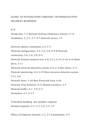 GUIDE TO INTEGRATING FORENSIC TECHNIQUES INTO
INCIDENT RESPONSE
G N
Group chat, 7-7 National Software Reference Library, 4-14
Guidelines, 2, 2-7, 3-7, 4-7 Network access, 3-5
Network address translation, 6-5, C-2
Network configuration, 5-4, 5-6, 5-8, 6-9 H Network
connection, 5-4, 5-6, 5-8, 6-9
Network forensic analysis tool, 6-8, 6-11, 6-12, 6-14, 6-16 Hard
drive, 5-11
Network intrusion detection system, 6-6, C-2 Hex editor, 5-11
Network monitoring, 6-8, 6-15 Host intrusion detection system,
5-11, 6-6
Network share, 5-10 Host Protected Area, 4-10
Network Time Protocol, 4-15 Human resources, 2-5
Network traffic, 6-1, 7-9, C-2
Normalize, 6-7, C-2 I
O Incident handling. See Incident response
Incident response, 2-1, 2-3, 2-4, 3-5, 3-7
Office of Inspector General, 2-3, 2-5 Containment, 3-5
 