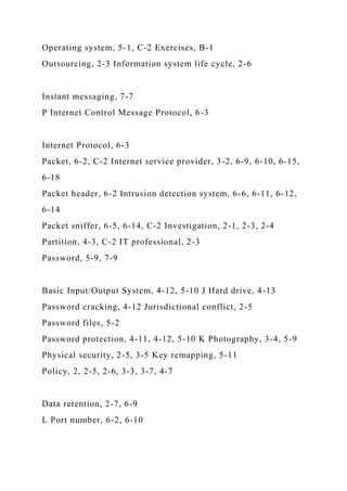Operating system, 5-1, C-2 Exercises, B-1
Outsourcing, 2-3 Information system life cycle, 2-6
Instant messaging, 7-7
P Internet Control Message Protocol, 6-3
Internet Protocol, 6-3
Packet, 6-2, C-2 Internet service provider, 3-2, 6-9, 6-10, 6-15,
6-18
Packet header, 6-2 Intrusion detection system, 6-6, 6-11, 6-12,
6-14
Packet sniffer, 6-5, 6-14, C-2 Investigation, 2-1, 2-3, 2-4
Partition, 4-3, C-2 IT professional, 2-3
Password, 5-9, 7-9
Basic Input/Output System, 4-12, 5-10 J Hard drive, 4-13
Password cracking, 4-12 Jurisdictional conflict, 2-5
Password files, 5-2
Password protection, 4-11, 4-12, 5-10 K Photography, 3-4, 5-9
Physical security, 2-5, 3-5 Key remapping, 5-11
Policy, 2, 2-5, 2-6, 3-3, 3-7, 4-7
Data retention, 2-7, 6-9
L Port number, 6-2, 6-10
 