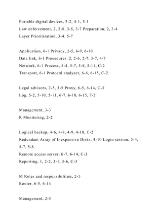 Portable digital devices, 3-2, 4-1, 5-1
Law enforcement, 2, 2-8, 3-5, 3-7 Preparation, 2, 3-4
Layer Prioritization, 3-4, 5-7
Application, 6-1 Privacy, 2-5, 6-9, 6-10
Data link, 6-1 Procedures, 2, 2-6, 2-7, 3-7, 4-7
Network, 6-1 Process, 5-4, 5-7, 5-8, 5-11, C-2
Transport, 6-1 Protocol analyzer, 6-6, 6-15, C-2
Legal advisors, 2-5, 3-5 Proxy, 6-5, 6-14, C-3
Log, 5-2, 5-10, 5-11, 6-7, 6-10, 6-15, 7-2
Management, 3-3
R Monitoring, 2-2
Logical backup, 4-6, 4-8, 4-9, 4-10, C-2
Redundant Array of Inexpensive Disks, 4-10 Login session, 5-4,
5-7, 5-8
Remote access server, 6-7, 6-14, C-3
Reporting, 1, 2-2, 3-1, 3-6, C-3
M Roles and responsibilities, 2-5
Router, 6-5, 6-14
Management, 2-5
 